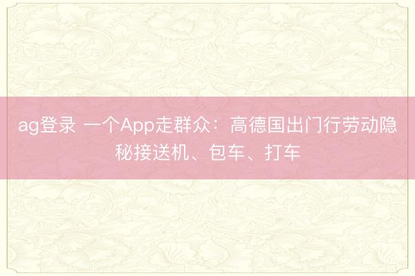 ag登录 一个App走群众：高德国出门行劳动隐秘接送机、包车、打车