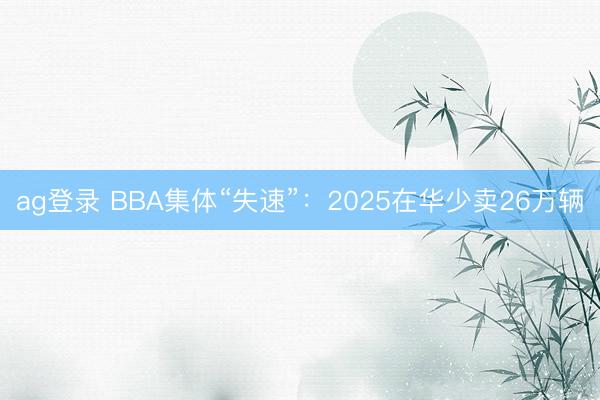ag登录 BBA集体“失速”：2025在华少卖26万辆