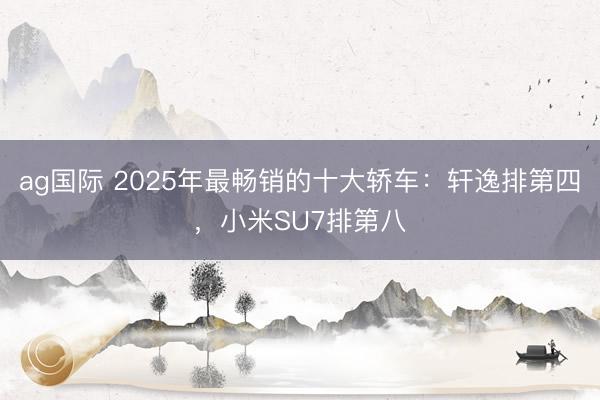 ag国际 2025年最畅销的十大轿车：轩逸排第四，小米SU7排第八