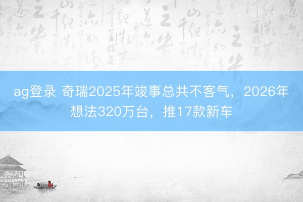 ag登录 奇瑞2025年竣事总共不客气，2026年想法320万台，推17款新车