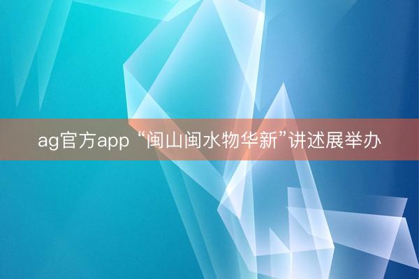 ag官方app “闽山闽水物华新”讲述展举办