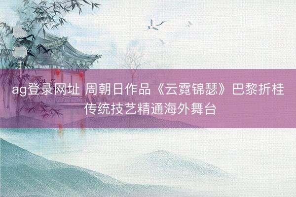 ag登录网址 周朝日作品《云霓锦瑟》巴黎折桂 传统技艺精通海外舞台