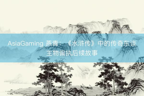 AsiaGaming 燕青：《水浒传》中的传奇东谈主物偏执后续故事