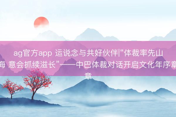ag官方app 运说念与共好伙伴|“体裁率先山海 意会抓续滋长”——中巴体裁对话开启文化年序章