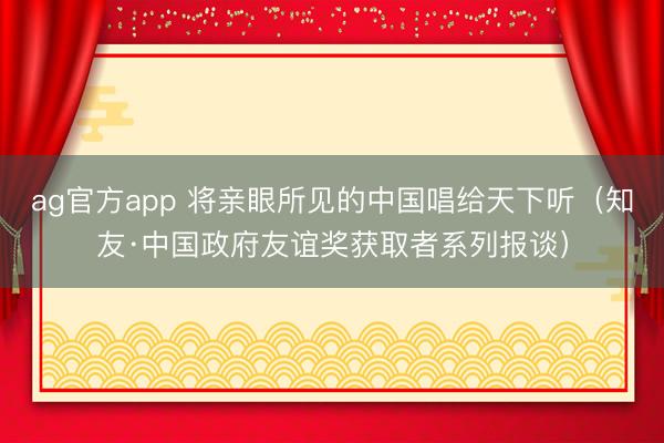 ag官方app 将亲眼所见的中国唱给天下听（知友·中国政府友谊奖获取者系列报谈）