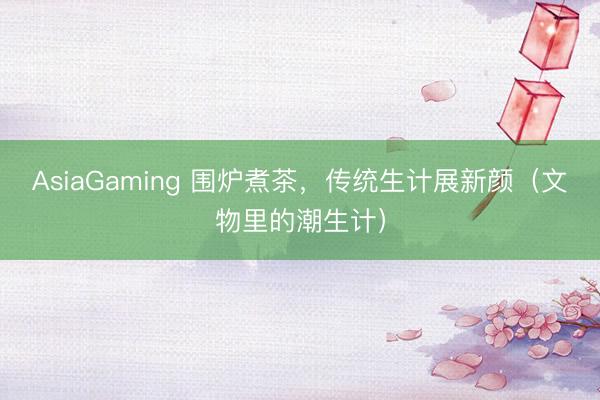 AsiaGaming 围炉煮茶，传统生计展新颜（文物里的潮生计）