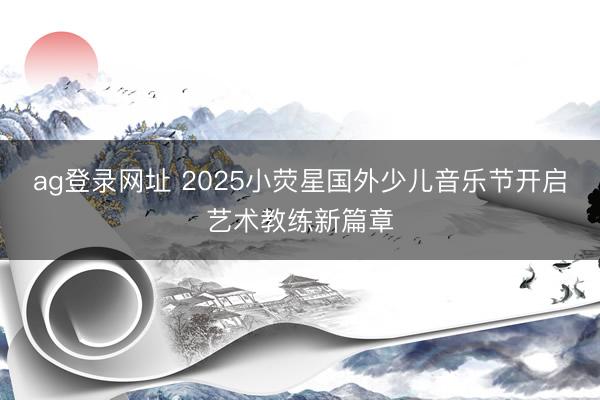 ag登录网址 2025小荧星国外少儿音乐节开启艺术教练新篇章