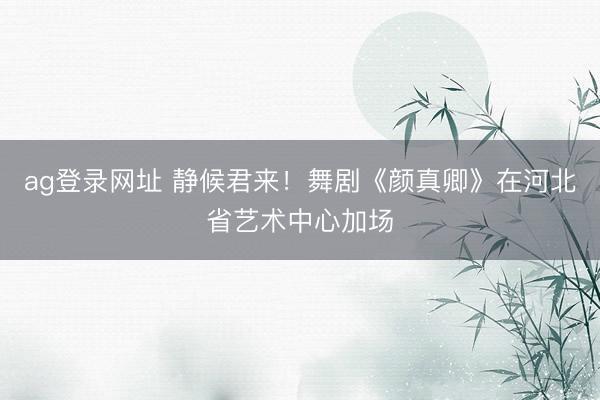 ag登录网址 静候君来!舞剧《颜真卿》在河北省艺术中心加场