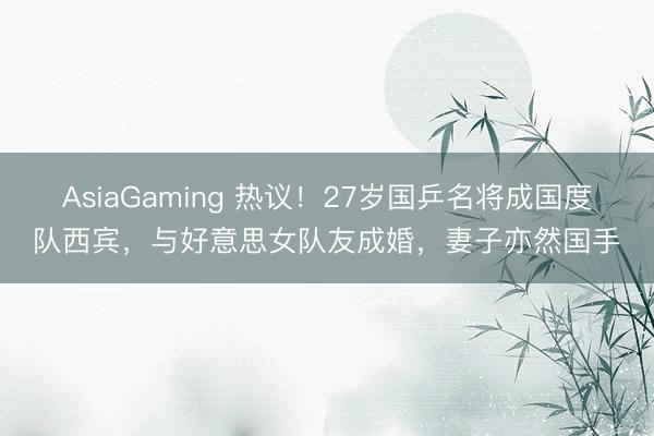 AsiaGaming 热议!27岁国乒名将成国度队西宾,与好意思女队友成婚,妻子亦然国手