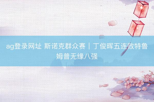 ag登录网址 斯诺克群众赛｜丁俊晖五连败特鲁姆普无缘八强