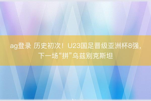ag登录 历史初次！U23国足晋级亚洲杯8强，下一场“拼”乌兹别克斯坦