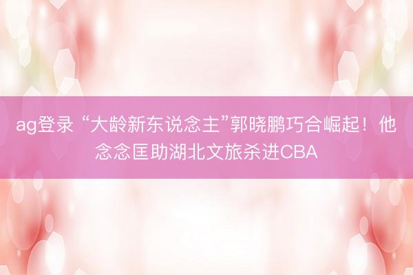 ag登录 “大龄新东说念主”郭晓鹏巧合崛起！他念念匡助湖北文旅杀进CBA