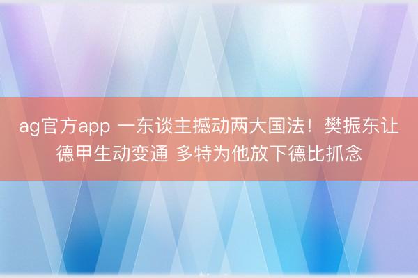 ag官方app 一东谈主撼动两大国法！樊振东让德甲生动变通 多特为他放下德比抓念