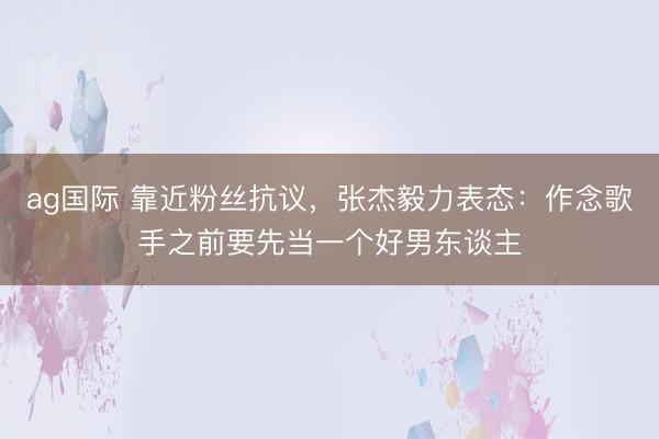 ag国际 靠近粉丝抗议，张杰毅力表态：作念歌手之前要先当一个好男东谈主