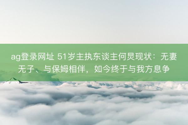 ag登录网址 51岁主执东谈主何炅现状：无妻无子、与保姆相伴，如今终于与我方息争