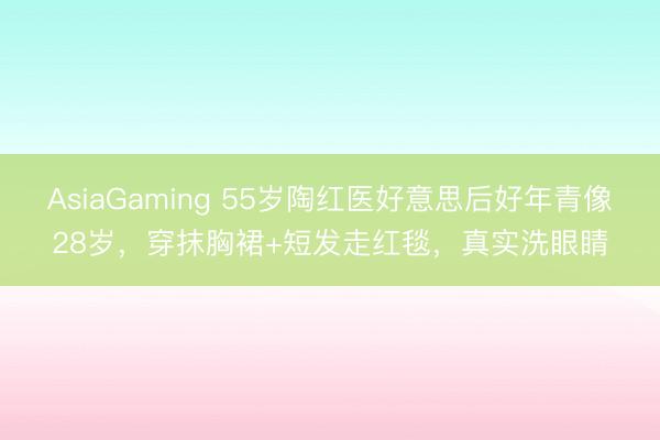 AsiaGaming 55岁陶红医好意思后好年青像28岁，穿抹胸裙+短发走红毯，真实洗眼睛