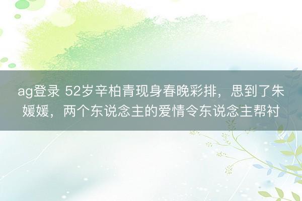 ag登录 52岁辛柏青现身春晚彩排，思到了朱媛媛，两个东说念主的爱情令东说念主帮衬