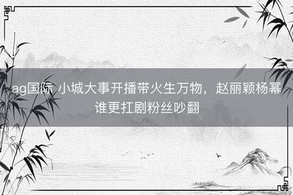 ag国际 小城大事开播带火生万物，赵丽颖杨幂谁更扛剧粉丝吵翻