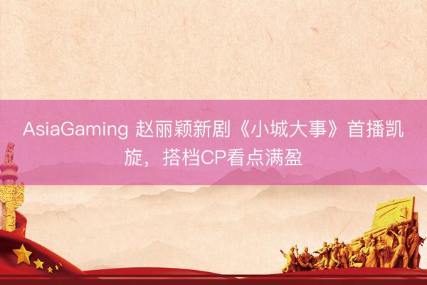AsiaGaming 赵丽颖新剧《小城大事》首播凯旋，搭档CP看点满盈