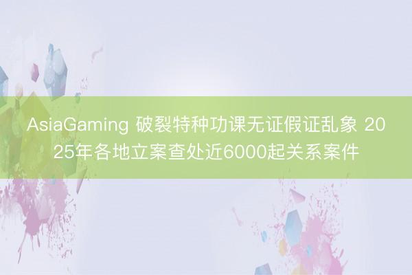 AsiaGaming 破裂特种功课无证假证乱象 2025年各地立案查处近6000起关系案件
