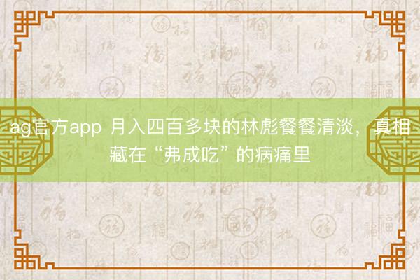ag官方app 月入四百多块的林彪餐餐清淡，真相藏在 “弗成吃” 的病痛里