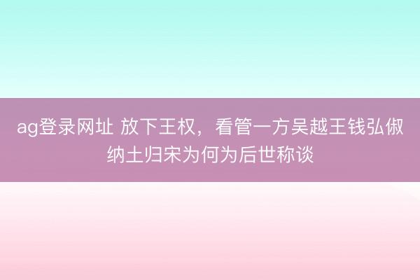 ag登录网址 放下王权，看管一方吴越王钱弘俶纳土归宋为何为后世称谈