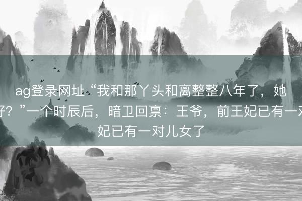 ag登录网址 “我和那丫头和离整整八年了，她最近可好？”一个时辰后，暗卫回禀：王爷，前王妃已有一对儿女了