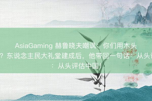 AsiaGaming 赫鲁晓夫嘲讽：你们用木头油漆搭的？东说念主民大礼堂建成后，他带回一句话：从头评估中国！