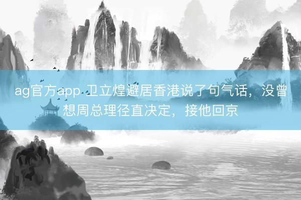 ag官方app 卫立煌避居香港说了句气话，没曾想周总理径直决定，接他回京