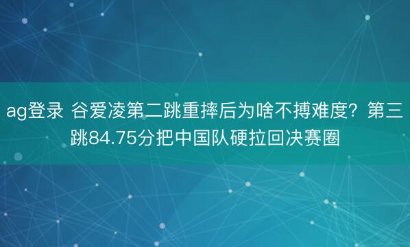 ag登录 谷爱凌第二跳重摔后为啥不搏难度？第三跳84.75分把中国队硬拉回决赛圈