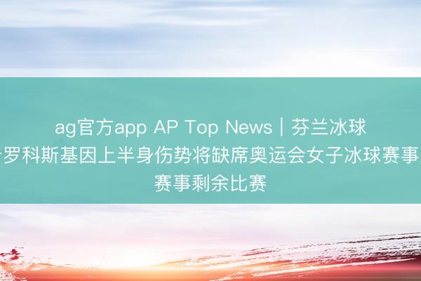 ag官方app AP Top News｜芬兰冰球畅通员希罗科斯基因上半身伤势将缺席奥运会女子冰球赛事剩余比赛