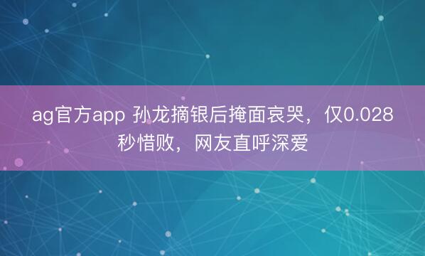 ag官方app 孙龙摘银后掩面哀哭，仅0.028秒惜败，网友直呼深爱