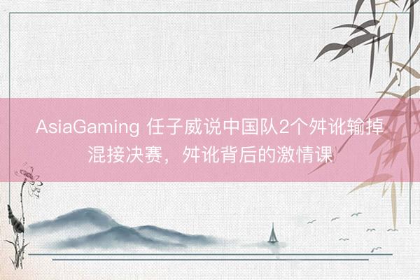 AsiaGaming 任子威说中国队2个舛讹输掉混接决赛，舛讹背后的激情课