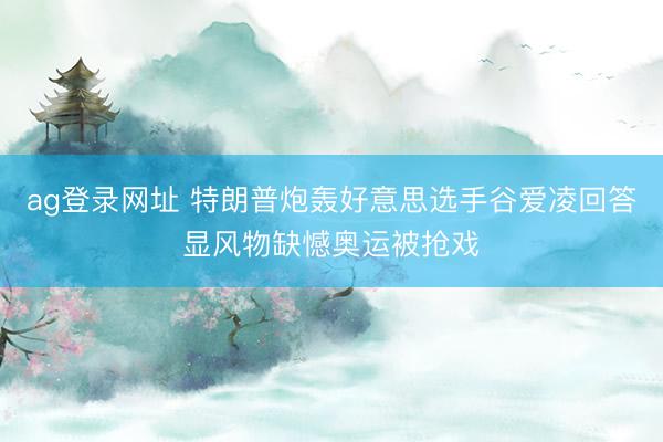 ag登录网址 特朗普炮轰好意思选手谷爱凌回答显风物缺憾奥运被抢戏