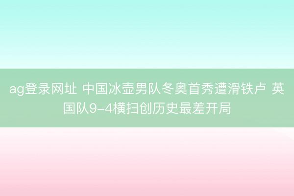 ag登录网址 中国冰壶男队冬奥首秀遭滑铁卢 英国队9-4横扫创历史最差开局
