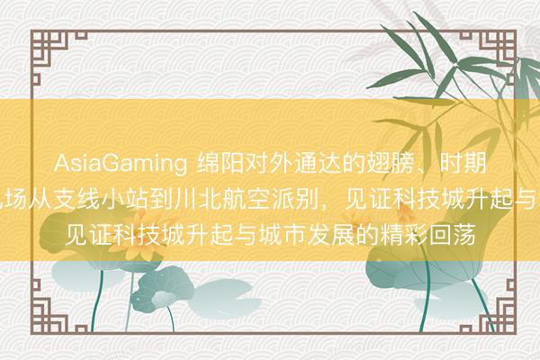AsiaGaming 绵阳对外通达的翅膀、时期奋进的坐标，绵阳机场从支线小站到川北航空派别，见证科技城升起与城市发展的精彩回荡