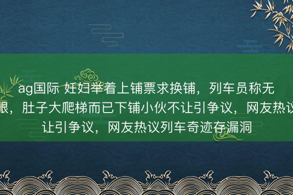 ag国际 妊妇举着上铺票求换铺，列车员称无空位她就地红了眼，肚子大爬梯而已下铺小伙不让引争议，网友热议列车奇迹存漏洞