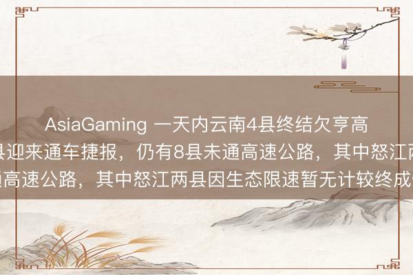 AsiaGaming 一天内云南4县终结欠亨高速公路历史，普洱临沧多县迎来通车捷报，仍有8县未通高速公路，其中怒江两县因生态限速暂无计较终成悔怨