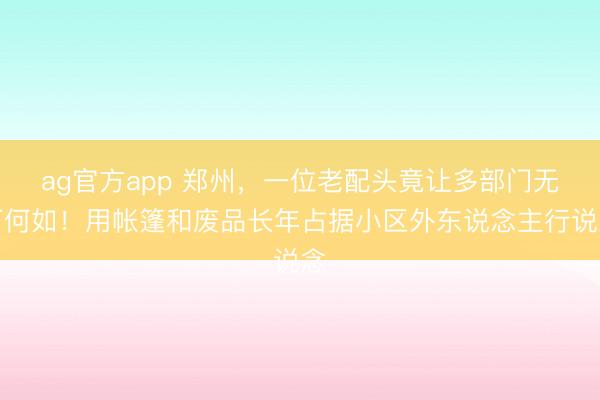 ag官方app 郑州,一位老配头竟让多部门无可何如!用帐篷和废品长年占据小区外东说念主行说念
