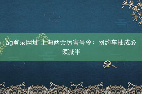 ag登录网址 上海两会厉害号令：网约车抽成必须减半