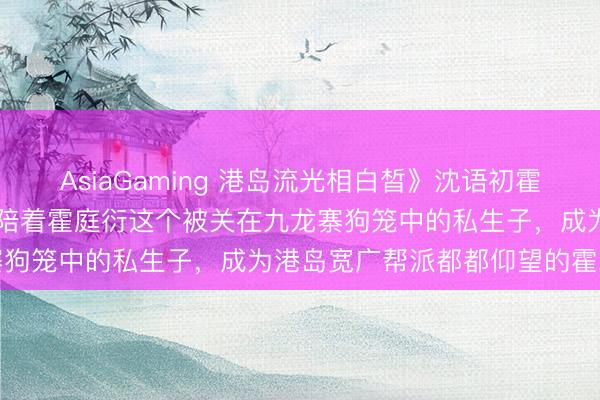 AsiaGaming 港岛流光相白皙》沈语初霍庭衍（她扛下99次暗杀，陪着霍庭衍这个被关在九龙寨狗笼中的私生子，成为港岛宽广帮派都都仰望的霍二爷