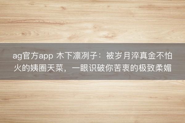 ag官方app 木下凛冽子:被岁月淬真金不怕火的姨圈天菜,一眼识破你苦衷的极致柔媚