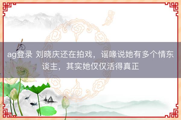 ag登录 刘晓庆还在拍戏，谣喙说她有多个情东谈主，其实她仅仅活得真正