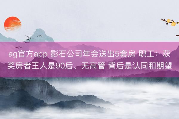 ag官方app 影石公司年会送出5套房 职工：获奖房者王人是90后、无高管 背后是认同和期望