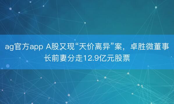 ag官方app A股又现“天价离异”案，卓胜微董事长前妻分走12.9亿元股票