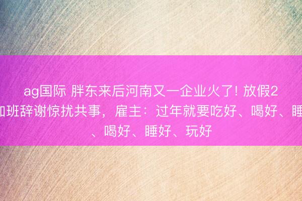 ag国际 胖东来后河南又一企业火了! 放假21天辞谢加班辞谢惊扰共事，雇主：过年就要吃好、喝好、睡好、玩好