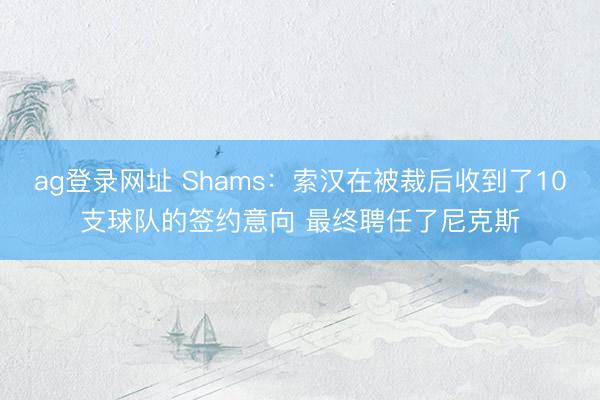 ag登录网址 Shams：索汉在被裁后收到了10支球队的签约意向 最终聘任了尼克斯
