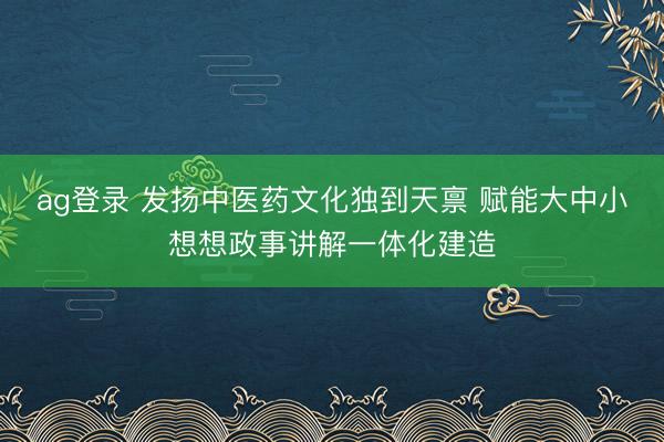 ag登录 发扬中医药文化独到天禀 赋能大中小想想政事讲解一体化建造