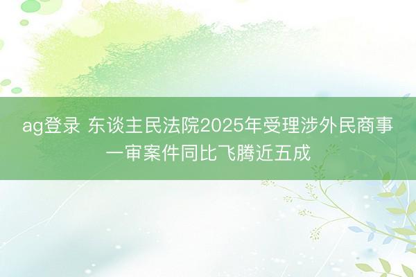 ag登录 东谈主民法院2025年受理涉外民商事一审案件同比飞腾近五成
