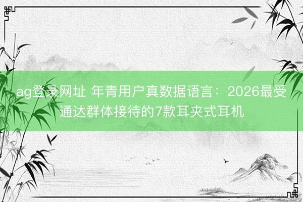 ag登录网址 年青用户真数据语言：2026最受通达群体接待的7款耳夹式耳机